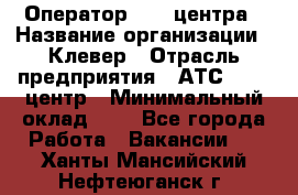 Оператор Call-центра › Название организации ­ Клевер › Отрасль предприятия ­ АТС, call-центр › Минимальный оклад ­ 1 - Все города Работа » Вакансии   . Ханты-Мансийский,Нефтеюганск г.